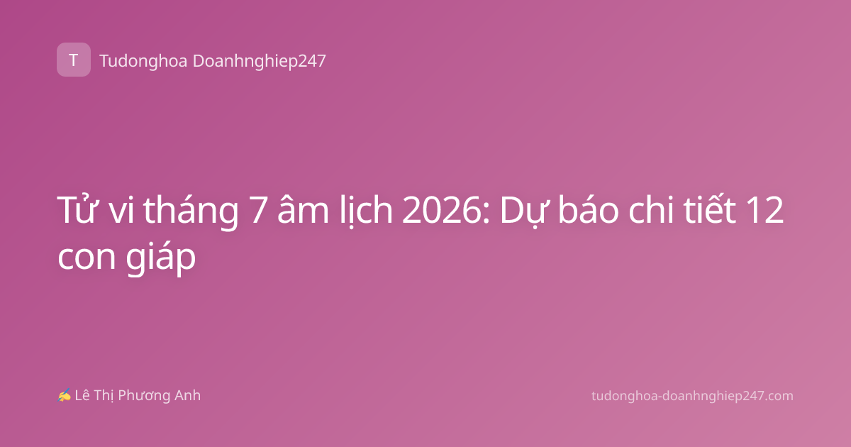 Tử vi tháng 7 âm lịch 2026: Dự báo chi tiết 12 con giáp